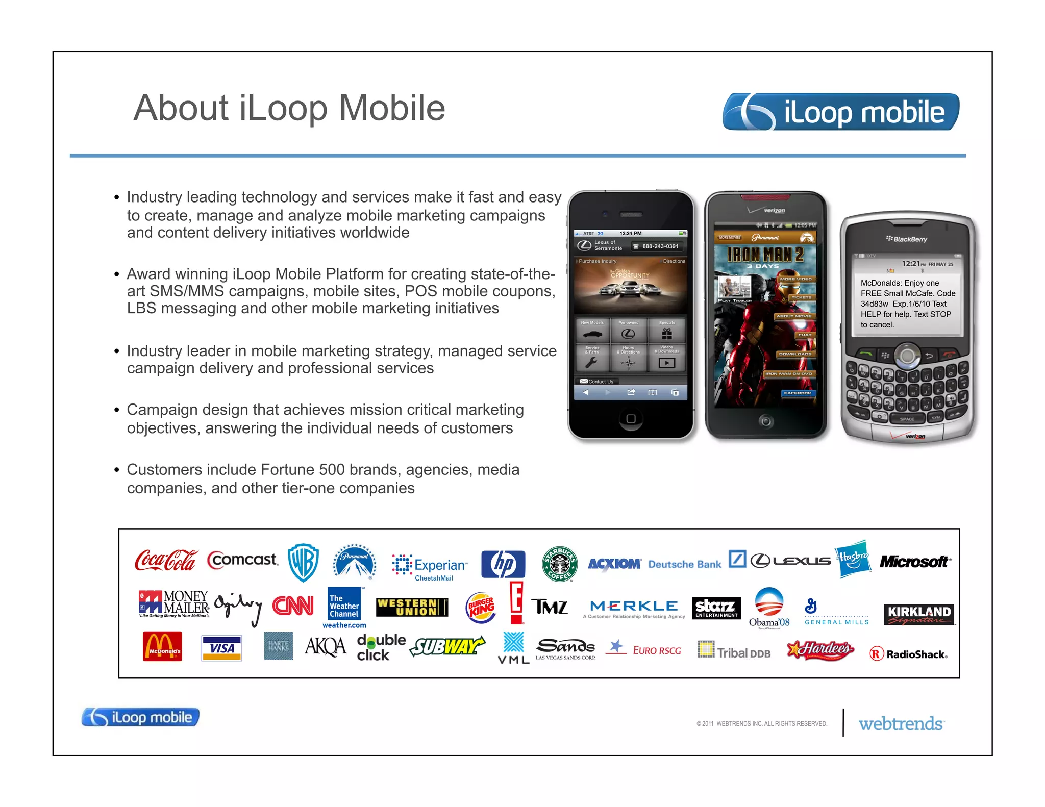 About iLoop Mobile

•  Industry leading technology and services make it fast and easy
   to create, manage and analyze mobile marketing campaigns
   and content delivery initiatives worldwide

•  Award winning iLoop Mobile Platform for creating state-of-the-                                                McDonalds: Enjoy one
   art SMS/MMS campaigns, mobile sites, POS mobile coupons,                                                      FREE Small McCafe. Code

   LBS messaging and other mobile marketing initiatives                                                          34d83w Exp.1/6/10 Text
                                                                                                                 HELP for help. Text STOP
                                                                                                                 to cancel.


•  Industry leader in mobile marketing strategy, managed service
   campaign delivery and professional services

•  Campaign design that achieves mission critical marketing
   objectives, answering the individual needs of customers

•  Customers include Fortune 500 brands, agencies, media
   companies, and other tier-one companies




                                                                    © 2011 WEBTRENDS INC. ALL RIGHTS RESERVED.
 