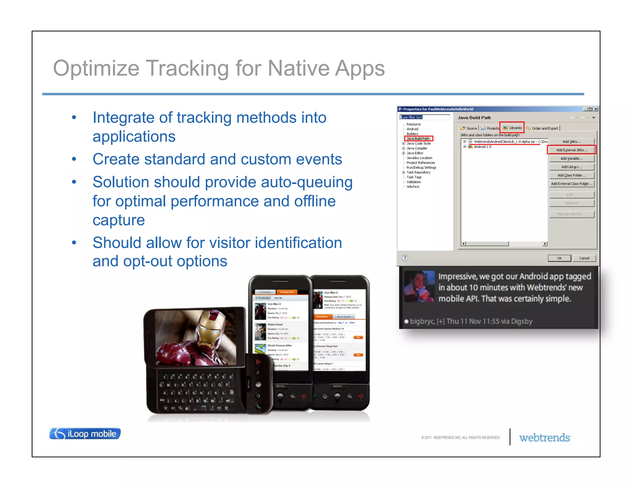 Optimize Tracking for Native Apps

 •  Integrate of tracking methods into
    applications
 •  Create standard and custom events
 •  Solution should provide auto-queuing
    for optimal performance and offline
    capture
 •  Should allow for visitor identification
    and opt-out options




                                              © 2011 WEBTRENDS INC. ALL RIGHTS RESERVED.
 