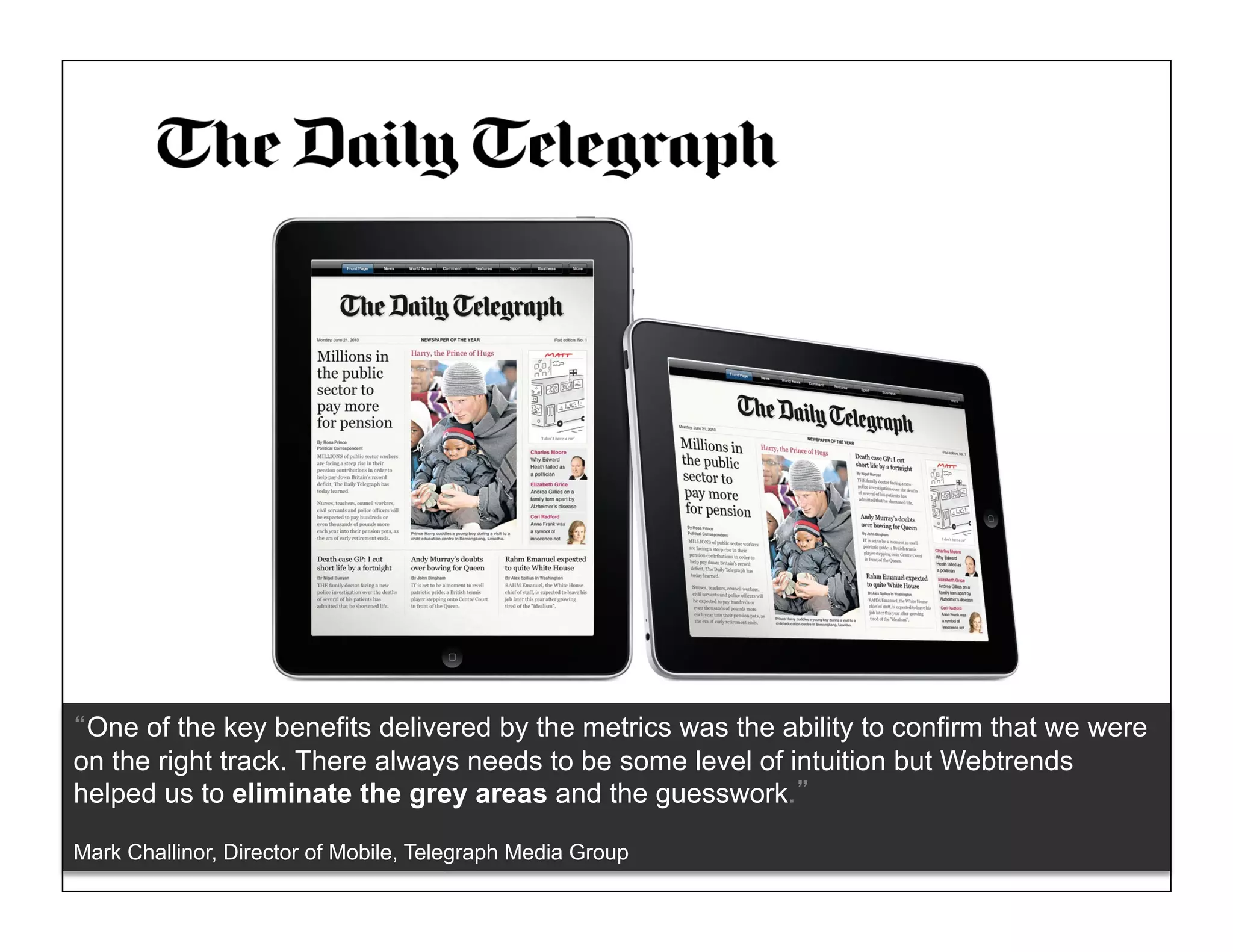 One of the key benefits delivered by the metrics was the ability to confirm that we were
on the right track. There always needs to be some level of intuition but Webtrends
helped us to eliminate the grey areas and the guesswork.

Mark Challinor, Director of Mobile, Telegraph Media Group     © 2011 WEBTRENDS INC. ALL RIGHTS RESERVED.
 