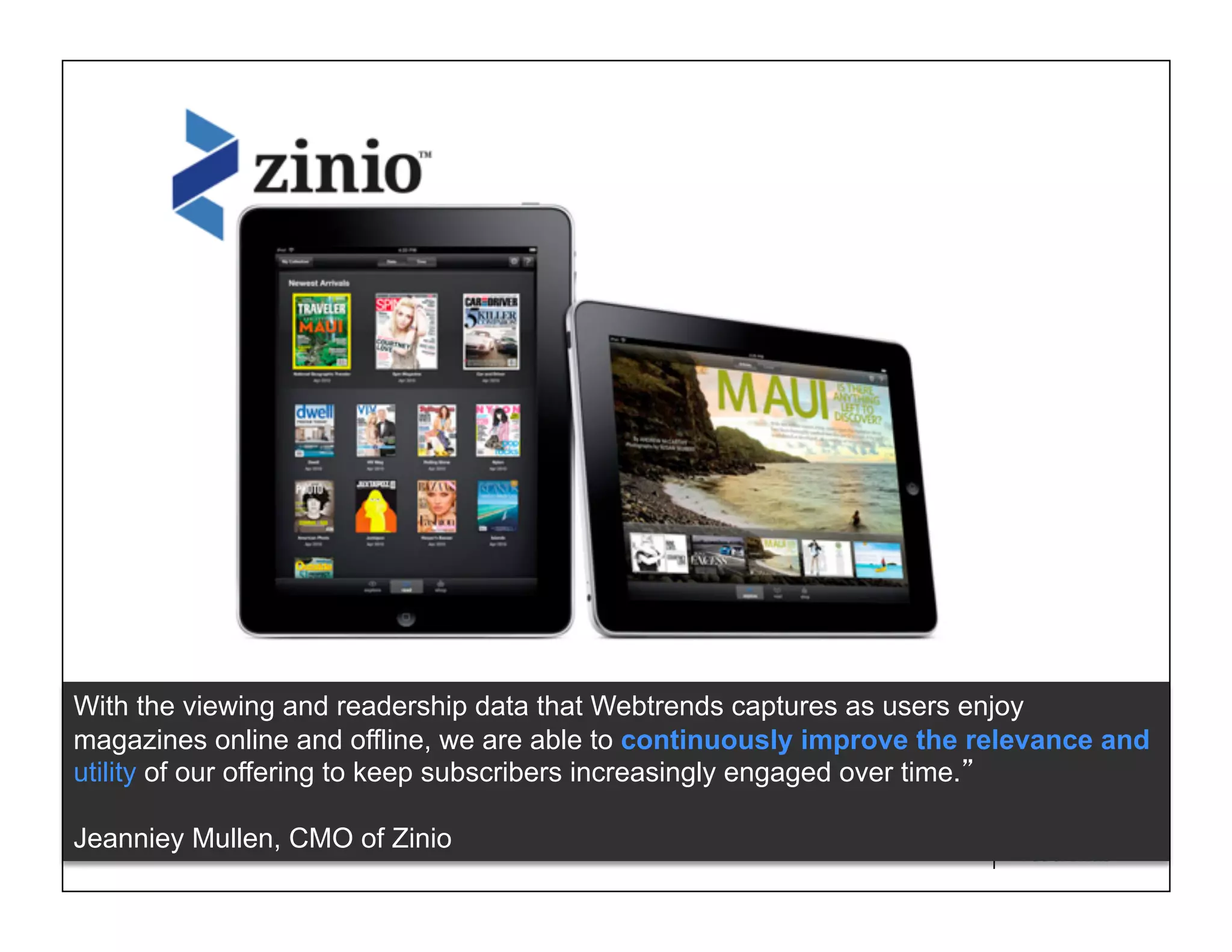 With the viewing and readership data that Webtrends captures as users enjoy
magazines online and offline, we are able to continuously improve the relevance and
utility of our offering to keep subscribers increasingly engaged over time.

Jeanniey Mullen, CMO of Zinio                            © 2011 WEBTRENDS INC. ALL RIGHTS RESERVED.
 