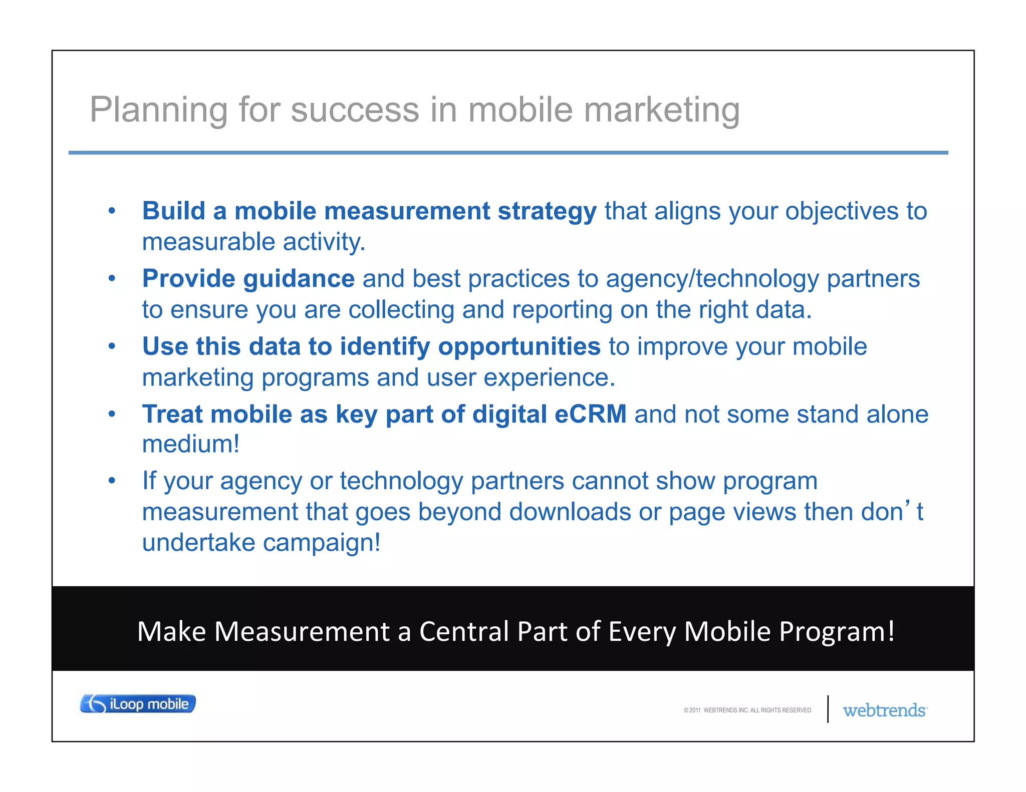 Planning for success in mobile marketing

 •  Build a mobile measurement strategy that aligns your objectives to
    measurable activity.
 •  Provide guidance and best practices to agency/technology partners
    to ensure you are collecting and reporting on the right data.
 •  Use this data to identify opportunities to improve your mobile
    marketing programs and user experience.
 •  Treat mobile as key part of digital eCRM and not some stand alone
    medium!
 •  If your agency or technology partners cannot show program
    measurement that goes beyond downloads or page views then don t
    undertake campaign!


•  Make	
  Measurement	
  a	
  Central	
  Part	
  of	
  Every	
  Mobile	
  Program!	
  

                                                               © 2011 WEBTRENDS INC. ALL RIGHTS RESERVED.
 