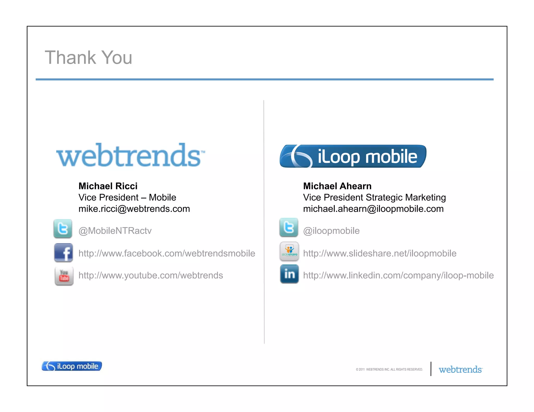 Thank You




   Michael Ricci                             Michael Ahearn
   Vice President – Mobile                   Vice President Strategic Marketing
   mike.ricci@webtrends.com                  michael.ahearn@iloopmobile.com

   @MobileNTRactv                            @iloopmobile

   http://www.facebook.com/webtrendsmobile   http://www.slideshare.net/iloopmobile

   http://www.youtube.com/webtrends          http://www.linkedin.com/company/iloop-mobile




                                                         © 2011 WEBTRENDS INC. ALL RIGHTS RESERVED.
 
