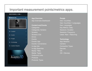 Important measurement points/metrics apps.

              App Overview             People
              App Overview Dashboard   Geo: Countries
                                       Geo: Countries + Languages
              Content and Events       Geo: Languages
              Categories               Key Metrics: Daily
              Categories: Screens      Sessions: Duration
              Screens                  Sessions: Frequency
              Screens: Exit            Users: New + Returning
              Errors
              Events                   Technology
              Events: App              App Versions
              Events: Conversions      Carriers
              In-App Ads               Connection Types
              In-App Searches          Devices
              Media: Titles            OS
              Media: Types             OS + Devices
              Outbound Links
              Products
              Products: Types

                                        © 2011 WEBTRENDS INC. ALL RIGHTS RESERVED.
 