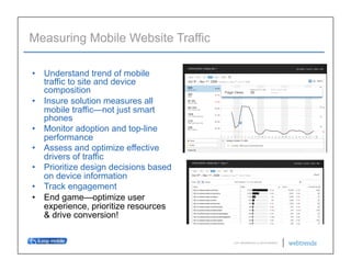 Measuring Mobile Website Traffic

•  Understand trend of mobile
   traffic to site and device
   composition
•  Insure solution measures all
   mobile traffic—not just smart
   phones
•  Monitor adoption and top-line
   performance
•  Assess and optimize effective
   drivers of traffic
•  Prioritize design decisions based
   on device information
•  Track engagement
•  End game—optimize user
   experience, prioritize resources
   & drive conversion!

                                       © 2011 WEBTRENDS INC. ALL RIGHTS RESERVED.
 