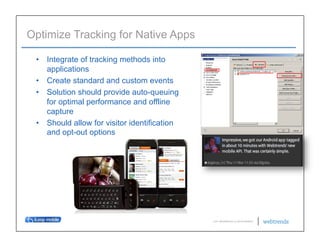 Optimize Tracking for Native Apps

 •  Integrate of tracking methods into
    applications
 •  Create standard and custom events
 •  Solution should provide auto-queuing
    for optimal performance and offline
    capture
 •  Should allow for visitor identification
    and opt-out options




                                              © 2011 WEBTRENDS INC. ALL RIGHTS RESERVED.
 