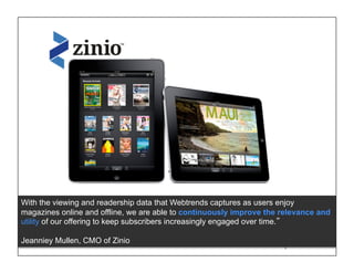 With the viewing and readership data that Webtrends captures as users enjoy
magazines online and offline, we are able to continuously improve the relevance and
utility of our offering to keep subscribers increasingly engaged over time.

Jeanniey Mullen, CMO of Zinio                            © 2011 WEBTRENDS INC. ALL RIGHTS RESERVED.
 
