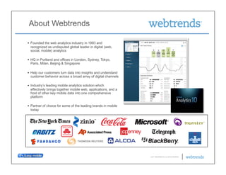 About Webtrends

•  Founded the web analytics industry in 1993 and
   recognized as undisputed global leader in digital (web,
   social, mobile) analytics

•  HQ in Portland and offices in London, Sydney, Tokyo,
   Paris, Milan, Beijing & Singapore

•  Help our customers turn data into insights and understand
   customer behavior across a broad array of digital channels

•  Industry’s leading mobile analytics solution which
   effectively brings together mobile web, applications, and a
   host of other key mobile data into one comprehensive
   platform

•  Partner of choice for some of the leading brands in mobile
   today




                                                                 © 2011 WEBTRENDS INC. ALL RIGHTS RESERVED.
 