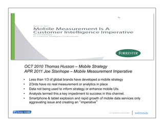 OCT 2010 Thomas Husson – Mobile Strategy
APR 2011 Joe Stanhope – Mobile Measurement Imperative
•    Less than 1/3 of global brands have developed a mobile strategy
•    2/3rds have no real measurement or analytics in place
•    Data not being used to inform strategy or enhance mobile UIs.
•    Analysts termed this a key impediment to success in this channel.
•    Smartphone & tablet explosion and rapid growth of mobile data services only
     aggravating issue and creating an imperative


                                                           © 2011 WEBTRENDS INC. ALL RIGHTS RESERVED.
 