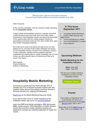 Offering brands, agencies and media companies
                  the world's best mobile solutions and industry expertise since 2004


Hello Everyone,

In this month's newsletter, we'll be covering mobile marketing
                                                                         In This Issue
for the hospitality market.                                             September 2011
Today's travel and hospitality customer is already using their       Hospitality Mobile Marketing
mobile devices to plan and book travel and hotels. Many              Events: DMA Seminar and
businesses in the hospitality industry are taking full advantage    MMA Forum
of the opportunities with the mobile enabled traveler by             Text ILOOPDEALS to 44264
generating incremental revenues from their mobile sites, apps        Text ILOOPMARKET to 44264
and mobile messaging initiatives.                                    Press Release

We invite you to read more below and sign up for our next
webinar for an overview of the mobile strategies and tactics
for the hospitality industry. It's part of our company's mission
to help customers, partners and the market in general
understand the opportunities in mobile marketing. Let us know
if there are other specific topics of interest you'd like us to       Upcoming Webinar:
cover in the future.
                                                                     Mobile Marketing for the
Best regards,                                                         Hospitality Industry
Virginie Glaenzer
Director of Marketing
                                                                           When: Sept 29th
                                                                           Time: 11am PST

                                                                     We will cover mobile marketing
                                                                      strategies and tactics for the
                                                                           hospitality industry.

Hospitality Mobile Marketing
According to a recent report by PhoCusWright, 67% of
travelers and 77% of frequent business travelers with web-
enabled mobile devices have already used their devices to
find local services (e.g. lodging) and attractions.
                                                                               Events
Read more on the Mobile Marketing Resource Center.

If you want to learn more on mobile marketing for the               Come listen to Greg Bauer from
hospitality market, sign-up for our upcoming webinar.                 iLoop Mobile and Julie Lynn
                                                                   Southard from Microsoft at the DMA
Learn how SMS promotional campaigns, SMS alert groups,                Seminar Sept. 20th in NYC.
MMS, mobile coupons, POS redemption of mobile coupons,
mobile sites and other mobile marketing initiatives are            Meet with us at the MMA Forum on
deployed to increase key marketing objectives for hotels and         Nov. 17th in Los Angeles, CA.
resorts.
 