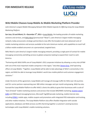 FOR IMMEDIATE RELEASE




WAU Mobile Chooses iLoop Mobile As Mobile Marketing Platform Provider
Latin America’s Largest Mobile Messaging Network WAU Mobile Expands Its Offering Using the iLoop Mobile
Marketing Platform

San Jose, CA and Miami, FL—December 5th, 2011—iLoop Mobile, the leading provider of mobile marketing
solutions and services, and WAU Movil (pronounced “Wow!”), Latin America’s largest mobile messaging
network, today announced a strategic partnership to now offer the broadest and most advanced suite of
mobile marketing solutions and services available to the Latin American market, with capabilities to reach half
a billion mobile enabled consumers on a personalized, targeted basis.

WAU Movil is Latin America’s largest mobile messaging network, providing a single point of contact for mobile
messaging connectivity and billing services to global companies looking to expand their reach to Latin
America.

“Partnering with WAU fulfills one of iLoop Mobile’s 2011 corporate initiatives by allowing us entry into LATAM
with one of the most important mobile companies in the region,” describes Steven Gray, chief operating
officer at iLoop Mobile. “Together, iLoop Mobile will be able to take advantage of WAU’s connectivity in the
region, and WAU be able to leverage iLoop Mobile’s world class mobile platform and customer engagement
solutions.”


Under the terms of the agreement, iLoop Mobile will manage all message traffic for WAU over 18 countries
and 53+ carrier partners representing over 300 million messages sent per month and growing. WAU has also
licensed the iLoop Mobile Platform to offer WAU’s clients the ability to grow their businesses with a suite of
“best of breed” mobile marketing solutions and services that include SMS/MMS marketing, location aware
(LBS) and CRM-based messaging/services, Microsoft Tag/QR barcode marketing, mobile Internet sites
including HTML5, mobile apps, mobile coupons and promotions with integrated POS redemption and tracking,
and other mobile initiatives. The iLoop Mobile Platform also offers flexible integration with outside
applications, databases and Web services via APIs that bring together a customer’s existing business
technologies with iLoop Mobile’s mobile marketing solutions.

                                                        1
 