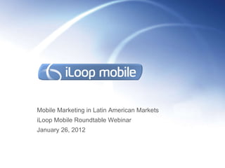 Mobile Marketing in Latin American Markets iLoop Mobile Roundtable Webinar  January 26, 2012 