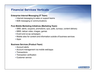 Financial Services Verticals	
Enterprise Internal Messaging (IT Team)
    • Internal messaging to sales or support teams
    • B2B messaging or communications

Pure Mobile Marketing Initiatives (Marketing Team)
    • SMS: alerts, coupons, promotions, quiz, polls, surveys, content delivery
    • MMS: deliver video, images, games
    • Event and co-op campaigns
    • Mobile sites for content and information outside of business services
    • Apps

Business Services (Product Team)
    • Account alerts
    • Account management via mobile web/apps
    • Transactions
    • Transaction verification
    • Customer service
 
