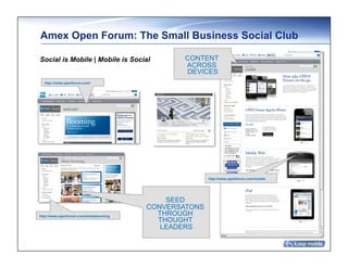 Amex Open Forum: The Small Business Social Club	

Social is Mobile | Mobile is Social             CONTENT
                                                ACROSS
                                                DEVICES
  http://www.openforum.com/




                                                       http://www.openforum.com/mobile




                                            SEED
                                        CONVERSATONS
http://www.openforum.com/whatsbooming     THROUGH
                                          THOUGHT
                                           LEADERS
 