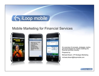Mobile Marketing for Financial Services


            Balances at 11:24AM
            Thurs, Nov 06
            B of A Checking:
            $1299.09
            Citibank Visa:
            $2,022/$37,500
            Schwab: $14,544
                                  An overview of concepts, strategies, tactics
            GEICO Auto Loan:      and technologies for mobile enabling the
            $2325                 financial services industry.
                                  Prepared by:
                                  Michael Ahearn, VP Strategic Marketing
                                  michael.ahearn@iloopmobile.com
 