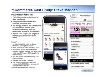 mCommerce Cast Study: Steve Madden
Steve Madden Mobile Site
•  Full mCommerce environment for
   shoe purchases
•  Uses familiar Web design and
   interface for mobile site
•  Not an app, this has the full reach of
   mobile Internet (mobile Web
   browsing has nearly 30% use
   penetration across all mobile users)
•  Include “You Might Like” engine to
   make buying experience even
   better

Results*
•  10.5% of total Web traffic for Steve
   Madden is coming from mobile
•  250% increase in traffic from 5/10-10/10
•  Percentage of total Web traffic that is
   mobile is trending upwards fast: April 2010
   4.4%, May 7.9%, June 8.6%, July 9.5%,
   October 10.5%
•  880,000 visits in 6 months totaling 6.25
   million minutes
•  Average time on site 7 minutes
•  In 6 months 7,856 products sold on
   mobile site for $520,866 in revenue with
   average order at $83.70
*Source: Mobile Marketer 10/27/10
 