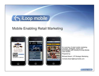 Mobile Enabling Retail Marketing




                               An overview of retail mobile marketing
 $1 off Ghirardelli            concepts, strategies, tactics and
 Squares Gift Sets             technologies with industry & iLoop Mobile
 Expires 10/25/10              case studies.
                               Prepared by:
                               Michael Ahearn, VP Strategic Marketing
2221621217-2090-04
                               michael.ahearn@iloopmobile.com
 