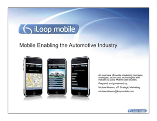 Mobile Enabling the Automotive Industry




                               An overview of mobile marketing concepts,
                               strategies, tactics and technologies with
                               industry & iLoop Mobile case studies.
                               Prepared and presented by:
                               Michael Ahearn, VP Strategic Marketing
                               michael.ahearn@iloopmobile.com
 