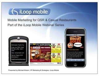 Mobile Marketing for QSR & Casual Restaurants
Part of the iLoop Mobile Webinar Series




    McDonalds Thanks You
    Enjoy one FREE Small
    McCafe coffee. Valid 1
    week.
    Help: moneymailer.com
    Opt-out: Reply STOP
    MCDONALD
    Msg&DataRatesMayApply.




Presented by Michael Ahearn, VP Marketing & Strategies, iLoop Mobile
 