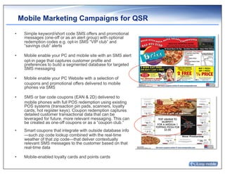 Mobile Marketing Campaigns for QSR
•     Simple keyword/short code SMS offers and promotional
      messages (one-off or as an alert group) with optional
      redemption codes e.g. opt-in SMS “VIP club” and
      “savings club” alerts

•     Mobile enable your PC and mobile site with an SMS alert
      opt-in page that captures customer profile and
      preferences to build a segmented database for targeted
      SMS messaging

•     Mobile enable your PC Website with a selection of
      coupons and promotional offers delivered to mobile
      phones via SMS

•     SMS or bar code coupons (EAN & 2D) delivered to
      mobile phones with full POS redemption using existing
      POS systems (transaction pin pads, scanners, loyalty
      cards, hot register keys). Coupon redemption captures
      detailed customer transactional data that can be
      leveraged for future, more relevant messaging. This can
      be created as one-off coupons or as a “coupon club.”
•     Smart coupons that integrate with outside database info
      —such zip code lookup combined with the real-time
      weather of that zip code—that deliver contextually
      relevant SMS messages to the customer based on that
      real-time data

•     Mobile-enabled loyalty cards and points cards
 