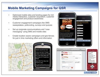 Mobile Marketing Campaigns for QSR

•    Optimized mobile sites and landing pages for rich
     media interaction, customer acquisition, customer
     engagement and product awareness

•    Customer engagement campaigns like SMS
     sweepstakes, polls/voting, surveys and quizzes

•    Set up corporate communications and “crew
     messaging” using SMS and mobile sites

•    Create location aware campaigns and geo-fences
     for just in time marketing offers and information




                                Mobile QuickFast Club
                                Come into the 5th Street
                                location anytime this week
                                for a free Kids Meal with
                                purchase of 2 Supersize
                                Meals.
                                Text HELP for help, text
                                STOP to stop.
                                Msg&DataRatesMayApply.
 