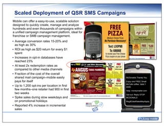 Scaled Deployment of QSR SMS Campaigns
Mobile can offer a easy-to-use, scalable solution
designed to quickly create, manage and analyze
hundreds and even thousands of campaigns within
a unified campaign management platform, ideal for
franchise or SMB campaign management.
•  Average conversion rates 15-20% and
   as high as 30%
•  ROI as high as $20 return for every $1
   spent
•  Increases in opt-in databases have
   reached 23%
•  At least 2x redemption rates as
   compared to other media channels
•  Fraction of the cost of the overall
   shared mail campaign–mobile easily               McDonalds Thanks You
   pays for itself                                  Enjoy one FREE Small
                                                    McCafe coffee. Valid 1
•  Up to 1,200 opt-ins per location in first        week.
   few months–one retailer had 900 in first         Help: moneymailer.com
   two weeks                                        Opt-out: Reply STOP
•  Spike sales during slow weekdays and             MCDONALD
   on promotional holidays                          Msg&DataRatesMayApply.

•  Reported 4% increase in incremental
   sales
 