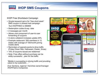 IHOP SMS Coupons


﻿IHOP Free Shortstack Campaign
•  Simple keyword opt-in for “free short stack”
   SMS coupon in shared mail campaign:
   Text IHOPFREE to 686868
•  Redemption codes & exp. date
•  2 messages per month
•  Allows viral component of user-to-user
   forwarding of coupons
•  In-store collateral increases uptake 20%
•  Example restaurant: 500 members in 12
   weeks with average of 100/month joining
   mobile alerts
•  Reminders of special events to drive traffic
   (Friday Clown Nite, Halloween, Easter, Xmas)
•  10% of coupons issued are redeemed
•  Note: Free offers without purchase can be
   wildly successful…plan for the traffic

“Mobile is succeeding in driving traffic and providing
value to my customers….”
Ever Santana, regional franchise owner/manager
IHOP/Fabris Companies
 