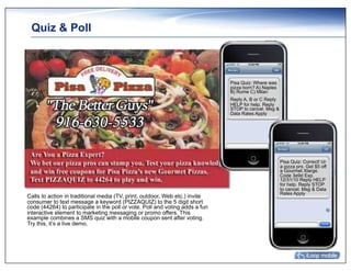 Quiz & Poll



                                                                              Pisa Quiz: Where was
                                                                              pizza born? A) Naples
                                                                              B) Rome C) Milan
                                                                              Reply A, B or C Reply
                                                                              HELP for help. Reply
                                                                              STOP to cancel. Msg &
                                                                              Data Rates Apply




                                                                                                      Pisa Quiz: Correct! Ur
                                                                                                      a pizza pro. Get $5 off
                                                                                                      a Gourmet Xlarge.
                                                                                                      Code 3e9d Exp.
                                                                                                      12/31/10 Reply HELP
                                                                                                      for help. Reply STOP
                                                                                                      to cancel. Msg & Data
                                                                                                      Rates Apply
Calls to action in traditional media (TV, print, outdoor, Web etc.) invite
consumer to text message a keyword (PIZZAQUIZ) to the 5 digit short
code (44264) to participate in the poll or vote. Poll and voting adds a fun
interactive element to marketing messaging or promo offers. This
example combines a SMS quiz with a mobile coupon sent after voting.
Try this, it’s a live demo.
 