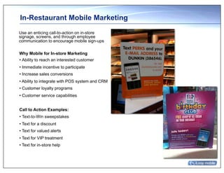 In-Restaurant Mobile Marketing
Use an enticing call-to-action on in-store
signage, screens, and through employee
communication to encourage mobile sign-ups

Why Mobile for In-store Marketing
• Ability to reach an interested customer
• Immediate incentive to participate
• Increase sales conversions
• Ability to integrate with POS system and CRM
• Customer loyalty programs
• Customer service capabilities


Call to Action Examples:
• Text-to-Win sweepstakes
• Text for a discount
• Text for valued alerts
• Text for VIP treatment
• Text for in-store help
 