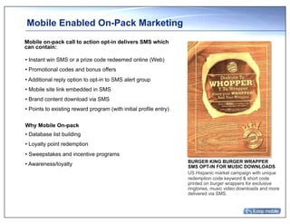 Mobile Enabled On-Pack Marketing
Mobile on-pack call to action opt-in delivers SMS which
can contain:

• Instant win SMS or a prize code redeemed online (Web)
• Promotional codes and bonus offers
• Additional reply option to opt-in to SMS alert group
• Mobile site link embedded in SMS
• Brand content download via SMS
• Points to existing reward program (with initial profile entry)

Why Mobile On-pack
• Database list building
• Loyalty point redemption
• Sweepstakes and incentive programs
                                                                   BURGER KING BURGER WRAPPER
• Awareness/loyalty                                                SMS OPT-IN FOR MUSIC DOWNLOADS
                                                                   US Hispanic market campaign with unique
                                                                   redemption code keyword & short code
                                                                   printed on burger wrappers for exclusive
                                                                   ringtones, music video downloads and more
                                                                   delivered via SMS.
 