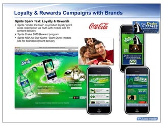 Loyalty & Rewards Campaigns with Brands
Sprite Spark Text: Loyalty & Rewards
•  Sprite “Under the Cap” on-product loyalty point
   code redemption via SMS with mobile site for
   content delivery
•  Sprite Drake SMS Reward program
•  Sprite NBA All Star Game “Slam Dunk” mobile
   site for branded content delivery
 