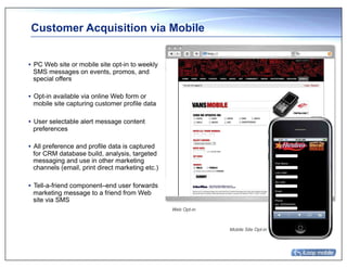 Customer Acquisition via Mobile


•  PC Web site or mobile site opt-in to weekly
   SMS messages on events, promos, and
   special offers

•  Opt-in available via online Web form or
   mobile site capturing customer profile data

•  User selectable alert message content
   preferences

•  All preference and profile data is captured
   for CRM database build, analysis, targeted
   messaging and use in other marketing
   channels (email, print direct marketing etc.)

•  Tell-a-friend component–end user forwards
   marketing message to a friend from Web
   site via SMS
                                                   Web Opt-in



                                                                Mobile Site Opt-in
 