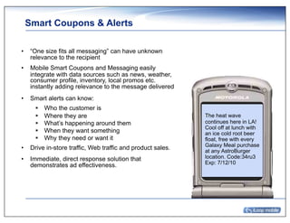 Smart Coupons & Alerts

•  “One size fits all messaging” can have unknown
   relevance to the recipient
•  Mobile Smart Coupons and Messaging easily
   integrate with data sources such as news, weather,
   consumer profile, inventory, local promos etc.
   instantly adding relevance to the message delivered
•  Smart alerts can know:
     !    Who the customer is
     !    Where they are                                    The heat wave
     !    What’s happening around them                      continues here in LA!
                                                            Cool off at lunch with
     !    When they want something                          an ice cold root beer
     !    Why they need or want it                          float, free with every
                                                            Galaxy Meal purchase
•  Drive in-store traffic, Web traffic and product sales.   at any AstroBurger
•  Immediate, direct response solution that                 location. Code:34ru3
                                                            Exp: 7/12/10
   demonstrates ad effectiveness.
 