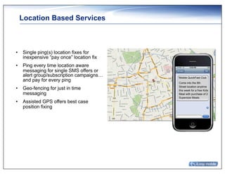 Location Based Services



•  Single ping(s) location fixes for
   inexpensive “pay once” location fix
•  Ping every time location aware
   messaging for single SMS offers or
   alert group/subscription campaigns…   Mobile QuickFast Club
   and pay for every ping                Come into the 5th
                                         Street location anytime
•  Geo-fencing for just in time          this week for a free Kids
   messaging                             Meal with purchase of 2
                                         Supersize Meals.
•  Assisted GPS offers best case
   position fixing
 
