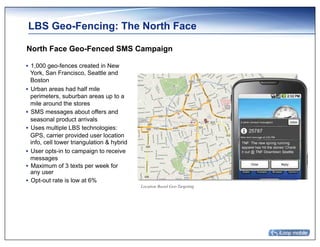 LBS Geo-Fencing: The North Face

North Face Geo-Fenced SMS Campaign

•  1,000 geo-fences created in New
   York, San Francisco, Seattle and
   Boston
•  Urban areas had half mile
   perimeters, suburban areas up to a
   mile around the stores
•  SMS messages about offers and
   seasonal product arrivals
•  Uses multiple LBS technologies:
   GPS, carrier provided user location
   info, cell tower triangulation & hybrid
•  User opts-in to campaign to receive
   messages
•  Maximum of 3 texts per week for
   any user
•  Opt-out rate is low at 6%
                                             Location Based Geo-Targeting
 