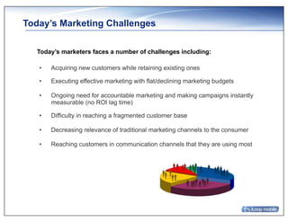 Today’s Marketing Challenges

  Today’s marketers faces a number of challenges including:

   •    Acquiring new customers while retaining existing ones

   •    Executing effective marketing with flat/declining marketing budgets

   •    Ongoing need for accountable marketing and making campaigns instantly
        measurable (no ROI lag time)

   •    Difficulty in reaching a fragmented customer base

   •    Decreasing relevance of traditional marketing channels to the consumer

   •    Reaching customers in communication channels that they are using most
 