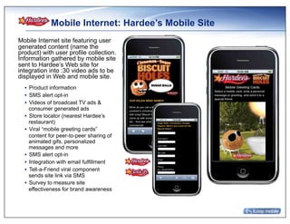 Mobile Internet: Hardee’s Mobile Site
Mobile Internet site featuring user
generated content (name the
product) with user profile collection.
Information gathered by mobile site
sent to Hardee’s Web site for
integration into :30 video ads to be
displayed in Web and mobile site.
  •  Product information
  •  SMS alert opt-in
  •  Videos of broadcast TV ads &
     consumer generated ads
  •  Store locator (nearest Hardee’s
     restaurant)
  •  Viral “mobile greeting cards”
     content for peer-to-peer sharing of
     animated gifs, personalized
     messages and more
  •  SMS alert opt-in
  •  Integration with email fulfillment
  •  Tell-a-Friend viral component
     sends site link via SMS
  •  Survey to measure site
     effectiveness for brand awareness
 