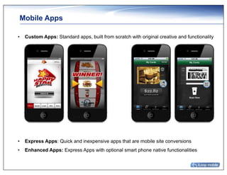 Mobile Apps

•  Custom Apps: Standard apps, built from scratch with original creative and functionality




•  Express Apps: Quick and inexpensive apps that are mobile site conversions
•  Enhanced Apps: Express Apps with optional smart phone native functionalities
 