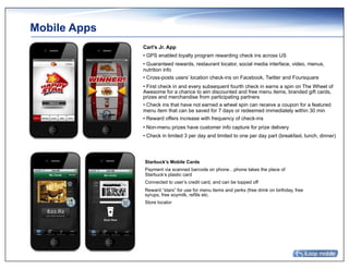 Mobile Apps
              Carl’s Jr. App
              • GPS enabled loyalty program rewarding check ins across US
              • Guaranteed rewards, restaurant locator, social media interface, video, menus,
              nutrition info
              • Cross-posts users’ location check-ins on Facebook, Twitter and Foursquare
              • First check in and every subsequent fourth check in earns a spin on The Wheel of
              Awesome for a chance to win discounted and free menu items, branded gift cards,
              prizes and merchandise from participating partners
              • Check ins that have not earned a wheel spin can receive a coupon for a featured
              menu item that can be saved for 7 days or redeemed immediately within 30 min
              • Reward offers increase with frequency of check-ins
              • Non-menu prizes have customer info capture for prize delivery
              • Check in limited 3 per day and limited to one per day part (breakfast, lunch, dinner)




              Starbuck’s Mobile Cards
              Payment via scanned barcode on phone…phone takes the place of
              Starbuck’s plastic card
              Connected to user’s credit card, and can be topped off
              Reward “stars” for use for menu items and perks (free drink on birthday, free
              syrups, free soymilk, refills etc.
              Store locator
 