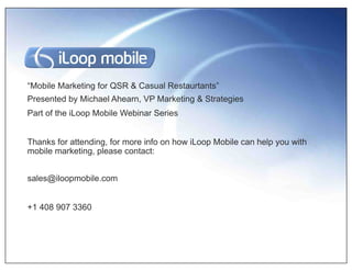 “Mobile Marketing for QSR & Casual Restaurtants”
Presented by Michael Ahearn, VP Marketing & Strategies
Part of the iLoop Mobile Webinar Series


Thanks for attending, for more info on how iLoop Mobile can help you with
mobile marketing, please contact:


sales@iloopmobile.com


+1 408 907 3360
 