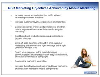 QSR Marketing Objectives Achieved by Mobile Marketing

 •    Increase restaurant and drive thru traffic without
      increasing customer wait time

 •    Increase customer loyalty, engagement and retention

 •    Capture customer profiles and preferences, and then
      build a segmented customer database for targeted
      marketing

 •    Build brand and product awareness & support new
      product launches

 •    Drive off-peak business with just-in-time customer
      messaging that delivers the right message to the right
      person at the right time

 •    Reach your customer in the most ubiquitous
      communications channel today with easy-to-implement,
      affordable and effective campaigns

 •    Enable viral marketing via mobile

 •    Increase the relevance and use of traditional marketing
      channels with interactive mobile components
 