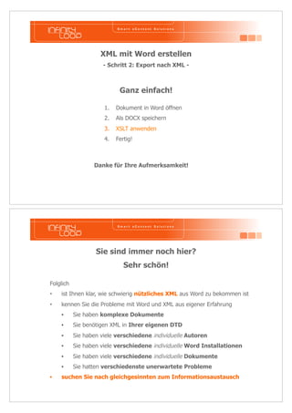 XML mit Word erstellen 
- Schritt 2: Export nach XML - 
Ganz einfach! 
1. Dokument in Word öffnen 
2. Als DOCX speichern 
3. XSLT anwenden 
4. Fertig! 
Danke für Ihre Aufmerksamkeit! 
Sie sind immer noch hier? 
Sehr schön! 
Folglich 
• ist Ihnen klar, wie schwierig nützliches XML aus Word zu bekommen ist 
• kennen Sie die Probleme mit Word und XML aus eigener Erfahrung 
• Sie haben komplexe Dokumente 
• Sie benötigen XML in Ihrer eigenen DTD 
• Sie haben viele verschiedene individuelle Autoren 
• Sie haben viele verschiedene individuelle Word Installationen 
• Sie haben viele verschiedene individuelle Dokumente 
• Sie hatten verschiedenste unerwartete Probleme 
• suchen Sie nach gleichgesinnten zum Informationsaustausch 
 