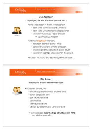 Die Autoren 
- diejenigen, die alle Probleme verursachen - 
• arbeiten graphisch orientiert 
• benutzen deshalb “gerne” Word 
• sollten strukturierte Inhalte erzeugen 
• erstellen aber hauptsächlich Bilder davon 
• ignorieren (gerne) alles was man ihnen sagt 
authors 
• sind Spezialisten in ihrem Arbeitsbereich 
• aber keine perfekten Word Anwender 
• aber keine Dokumentstrukturspezialisten 
• wollen ihr Wissen zu Papier bringen 
 so einfach wie möglich 
• müssen mit Word und dessen Eigenheiten leben … 
Die Leser 
- diejenigen, die uns am Herzen liegen - 
• wünschen Inhalte, die 
• einfach zugänglich und zu erfassen sind 
• schön dargestellt sind 
• gut strukturiert sind 
• verlinkt sind 
• individualisiert sind 
• überall auf jedem Gerät verfügbar sind 
 wir benötigen reichhaltige Strukturen in XML 
um all dies zu erzielen 
readers 
 