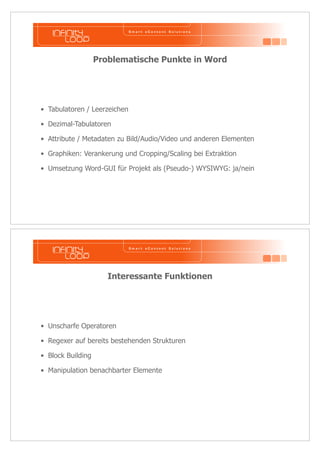 Problematische Punkte in Word 
• Tabulatoren / Leerzeichen 
• Dezimal-Tabulatoren 
• Attribute / Metadaten zu Bild/Audio/Video und anderen Elementen 
• Graphiken: Verankerung und Cropping/Scaling bei Extraktion 
• Umsetzung Word-GUI für Projekt als (Pseudo-) WYSIWYG: ja/nein 
Interessante Funktionen 
• Unscharfe Operatoren 
• Regexer auf bereits bestehenden Strukturen 
• Block Building 
• Manipulation benachbarter Elemente 
 