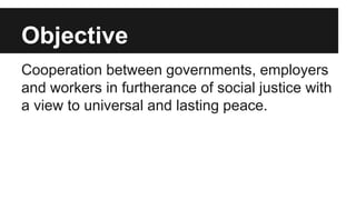 Objective
Cooperation between governments, employers
and workers in furtherance of social justice with
a view to universal and lasting peace.