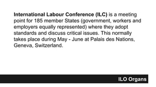 International Labour Conference (ILC) is a meeting
point for 185 member States (government, workers and
employers equally represented) where they adopt
standards and discuss critical issues. This normally
takes place during May - June at Palais des Nations,
Geneva, Switzerland.
ILO Organs
