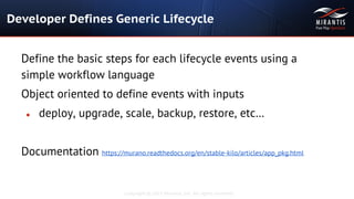 Copyright © 2015 Mirantis, Inc. All rights reserved
Developer Defines Generic Lifecycle
Define the basic steps for each lifecycle events using a
simple workflow language
Object oriented to define events with inputs
● deploy, upgrade, scale, backup, restore, etc…
Documentation https://murano.readthedocs.org/en/stable-kilo/articles/app_pkg.html
 