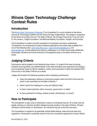 Illinois Open Technology Challenge
Contest Rules
Introduction
The Illinois Open Technology Challenge [“The  Competition”]  is  a  joint  initiative  of  the  Illinois  
Science & Technology Coalition and the Smart Chicago Collaborative. The project is supported
by the Illinois Innovation Council, The State of Illinois, the Chicago Community Trust, the John
S. and James L. Knight Foundation, the Motorola Mobility Foundation, Google, and Comcast.

The Competition is made to provide recognition to individuals and teams (collectively,
“Contestants”)  for  developing  innovative  software  applications  that  utilize  data  available  from  
one of the following sites: www.data.illinois.gov, www.metrochicagodata.org, and
www.ssatlas.org, to best address the needs or challenges in our Pilot Communities (Belleville,
Champaign, Rockford and South Suburbs of Chicagoland area) or the State of Illinois as a
whole.


Judging Criteria
Submissions will be judged on the following three criteria: (1) quality of the idea (including
creativity and originality); (2) implementation of the idea (including user experience and design);
and (3) potential impact on Illinois residents, visitors and businesses of either the selected Pilot
Community or the State of Illinois as a whole.

Judges will consider the following questions when evaluating submissions:

        ●   Does this application address a community problem within the Pilot Community for
            which it was submitted (or the State of Illinois) ?

        ●   Does it solve this challenge in a new and effective way?

        ●   Is there market potential, either consumer, government, or utility?

        ●   Is there potential for funding, whether private, philanthropic, or crowd?


How to Participate
The Competition is open only to individuals or teams of individuals that are 16 or older that are
legally residing or a full-time enrolled college/university student in the state of Illinois. All team
members must be listed in a Submission. An individual may join more than one team.

The Competition is subject to all applicable United States federal, state and local laws and
regulations. Participation  constitutes  entrant’s  full  and  unconditional  agreement  to  these  Official  


Revised March 1, 2013
 