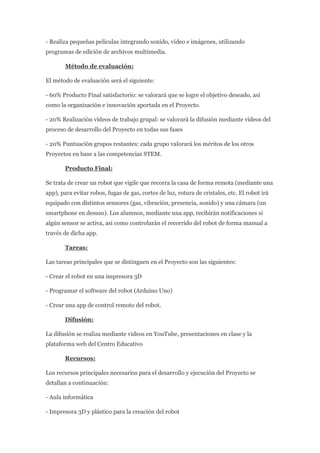 - Realiza pequeñas películas integrando sonido, vídeo e imágenes, utilizando
programas de edición de archivos multimedia.
Método de evaluación:
El método de evaluación será el siguiente:
- 60% Producto Final satisfactorio: se valorará que se logre el objetivo deseado, así
como la organización e innovación aportada en el Proyecto.
- 20% Realización vídeos de trabajo grupal: se valorará la difusión mediante vídeos del
proceso de desarrollo del Proyecto en todas sus fases
- 20% Puntuación grupos restantes: cada grupo valorará los méritos de los otros
Proyectos en base a las competencias STEM.
Producto Final:
Se trata de crear un robot que vigile que recorra la casa de forma remota (mediante una
app), para evitar robos, fugas de gas, cortes de luz, rotura de cristales, etc. El robot irá
equipado con distintos sensores (gas, vibración, presencia, sonido) y una cámara (un
smartphone en desuso). Los alumnos, mediante una app, recibirán notificaciones si
algún sensor se activa, así como controlarán el recorrido del robot de forma manual a
través de dicha app.
Tareas:
Las tareas principales que se distinguen en el Proyecto son las siguientes:
- Crear el robot en una impresora 3D
- Programar el software del robot (Arduino Uno)
- Crear una app de control remoto del robot.
Difusión:
La difusión se realiza mediante videos en YouTube, presentaciones en clase y la
plataforma web del Centro Educativo
Recursos:
Los recursos principales necesarios para el desarrollo y ejecución del Proyecto se
detallan a continuación:
- Aula informática
- Impresora 3D y plástico para la creación del robot
 