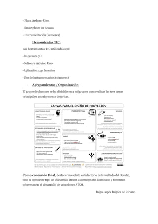 - Placa Arduino Uno
- Smartphone en desuso
- Instrumentación (sensores)
Herramientas TIC:
Las herramientas TIC utilizadas son:
-Impresora 3D
-Software Arduino Uno
-Aplicación App Inventor
-Uso de instrumentación (sensores)
- Agrupamientos / Organización:
El grupo de alumnos se ha dividido en 3 subgrupos para realizar las tres tareas
principales anteriormente descritas.
Como concusión final, destacar no solo lo satisfactorio del resultado del Desafio,
sino el cómo este tipo de iniciativas atraen la atención del alumnado y fomentan
sobremanera el desarrollo de vocaciones STEM.
Iñigo Lopez Iñiguez de Ciriano
 
