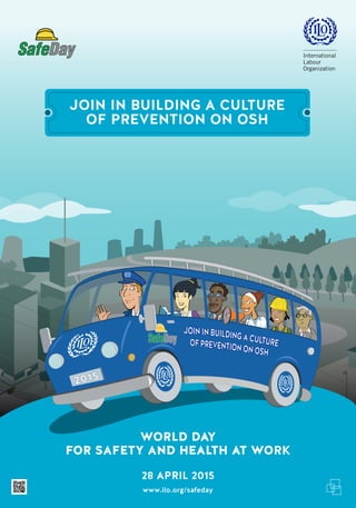 JOIN IN BUILDING A CULTURE
OF PREVENTION ON OSH
2015
JOININBUILDINGACULTUREOFPREVENTIONONOSH
FOR SAFETY AND HEALTH AT WORK
www.ilo.org/safeday
WORLD DAY
28 APRIL 2015
 